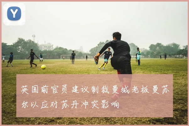 英国前官员建议制裁曼城老板曼苏尔以应对苏丹冲突影响