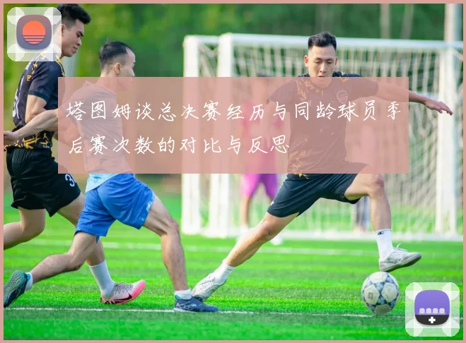 塔图姆谈总决赛经历与同龄球员季后赛次数的对比与反思