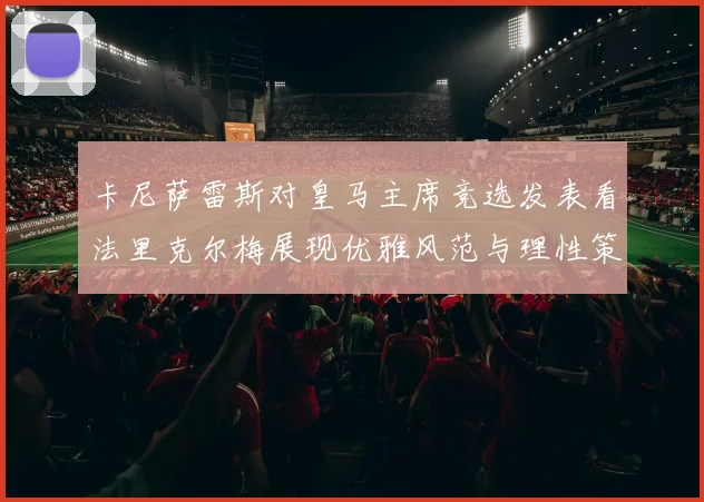 卡尼萨雷斯对皇马主席竞选发表看法里克尔梅展现优雅风范与理性策略