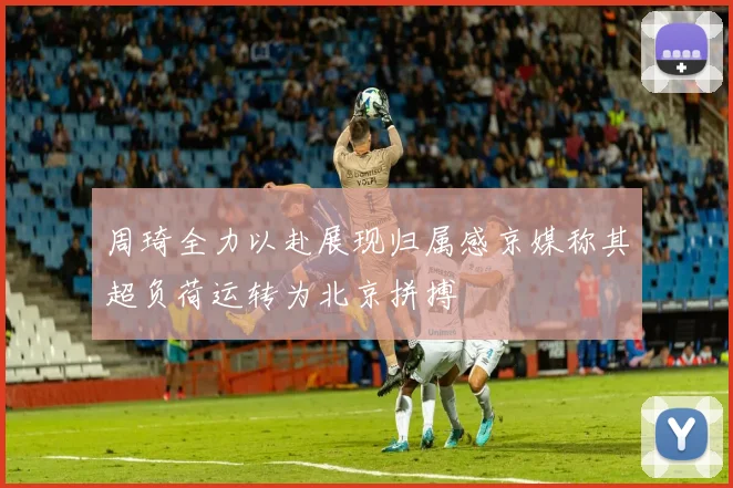 周琦全力以赴展现归属感京媒称其超负荷运转为北京拼搏